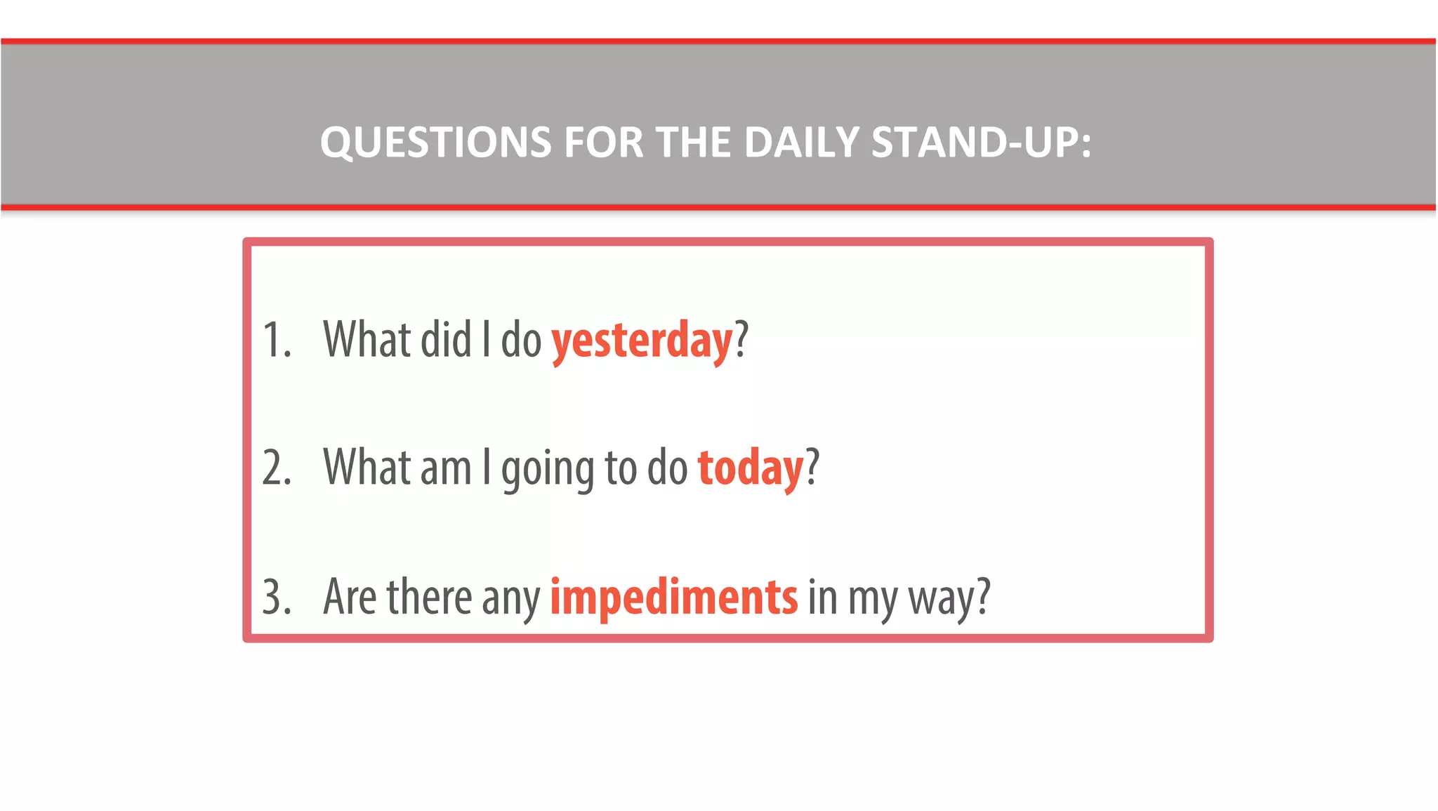 1.  What did I do yesterday?
2.  What am I going to do today?
3.  Are there any impediments in my way?
QUESTIONS	
  FOR	
  THE	
  DAILY	
  STAND-­‐UP:	
  
 