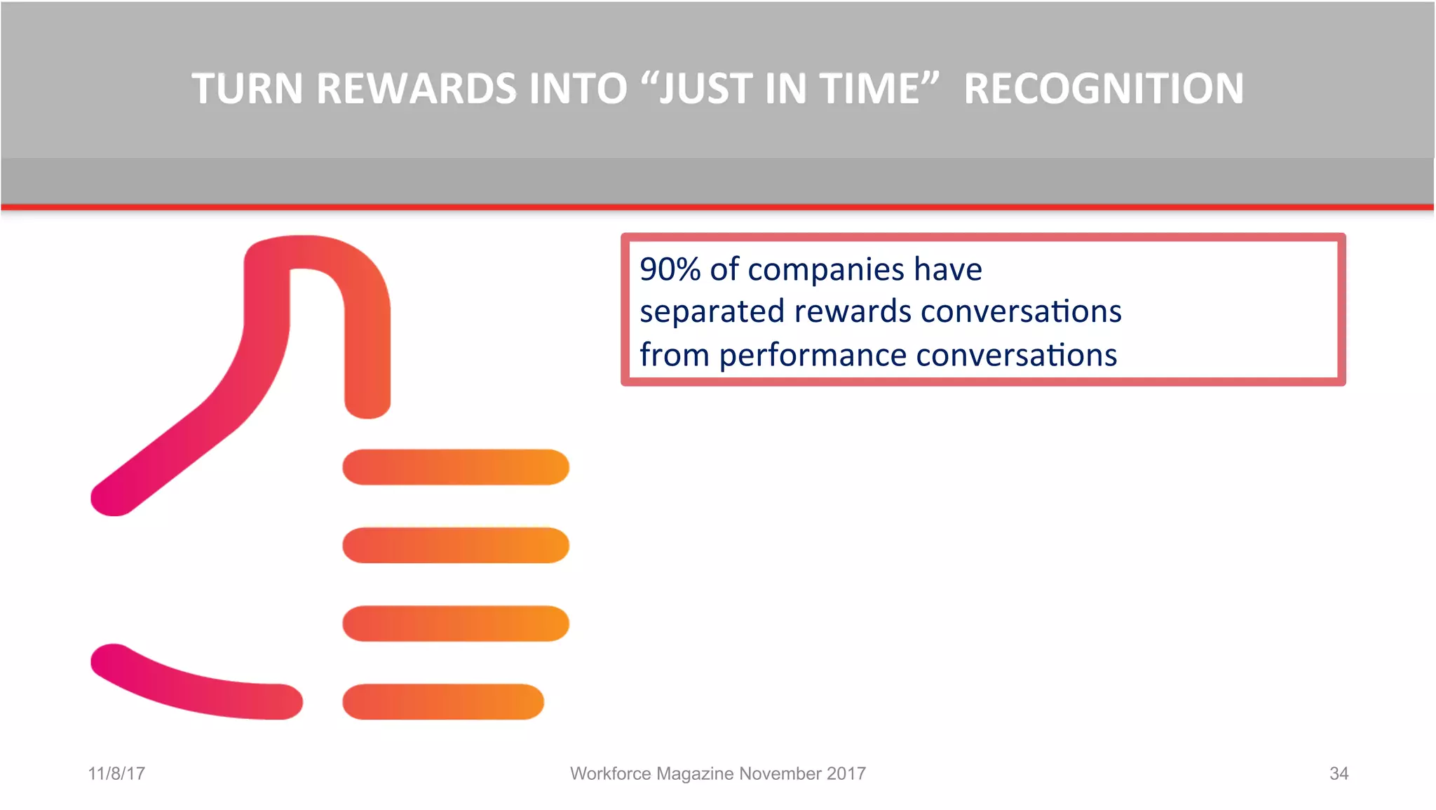 TURN	
  REWARDS	
  INTO	
  “JUST	
  IN	
  TIME”	
  	
  RECOGNITION	
  
11/8/17 Workforce Magazine November 2017 34
90%	
  of	
  companies	
  have	
  	
  
separated	
  rewards	
  conversaBons	
  	
  
from	
  performance	
  conversaBons	
  	
  	
  
 