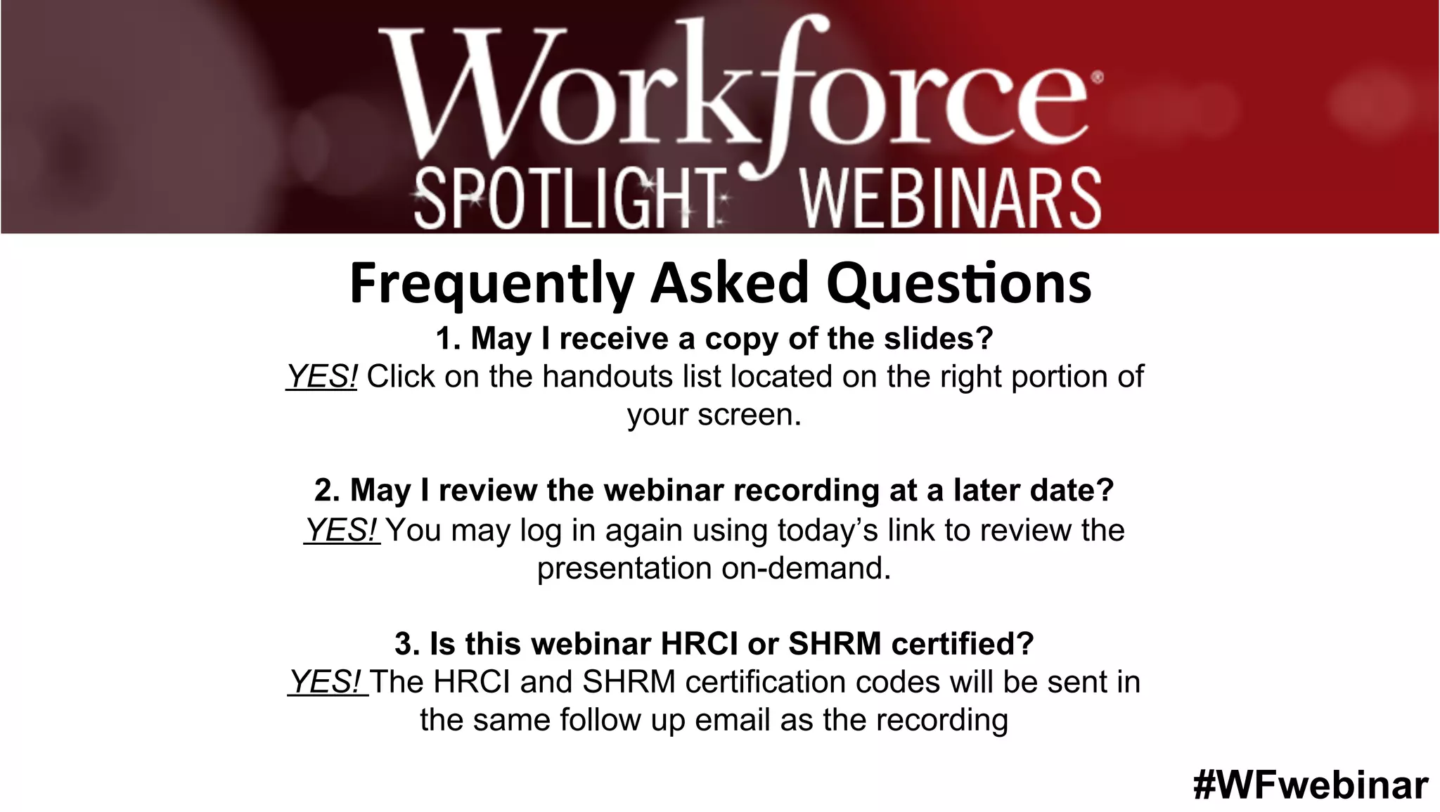 #WFwebinar
	
   	
  
	
  	
  
1. May I receive a copy of the slides?
YES! Click on the handouts list located on the right portion of
your screen.
2. May I review the webinar recording at a later date?
YES! You may log in again using today’s link to review the
presentation on-demand.
3. Is this webinar HRCI or SHRM certified?
YES! The HRCI and SHRM certification codes will be sent in
the same follow up email as the recording
Frequently	
  Asked	
  Ques0ons	
  
 