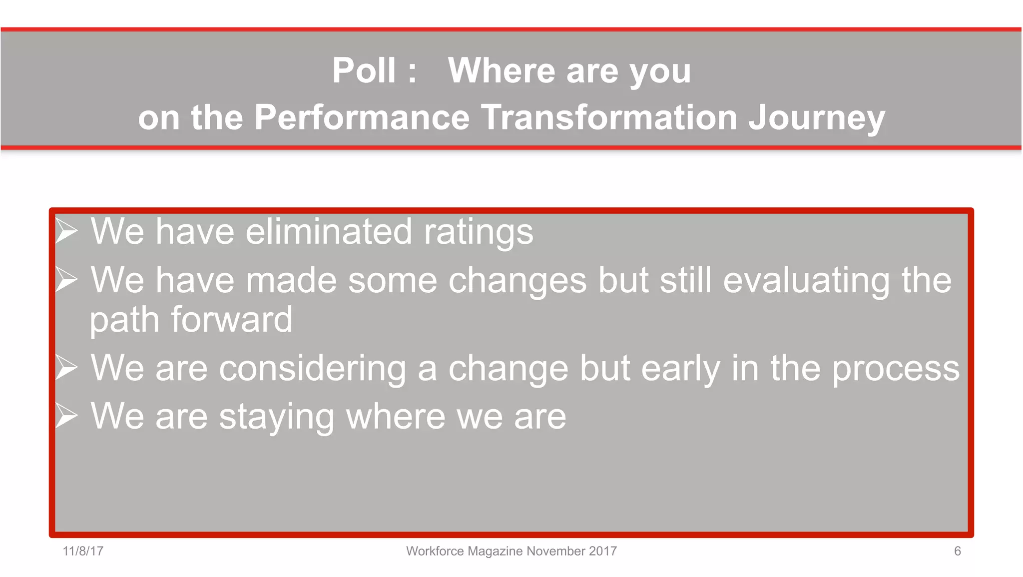 Poll : Where are you
on the Performance Transformation Journey
Ø We have eliminated ratings
Ø We have made some changes but still evaluating the
path forward
Ø We are considering a change but early in the process
Ø We are staying where we are
11/8/17 Workforce Magazine November 2017 6
 