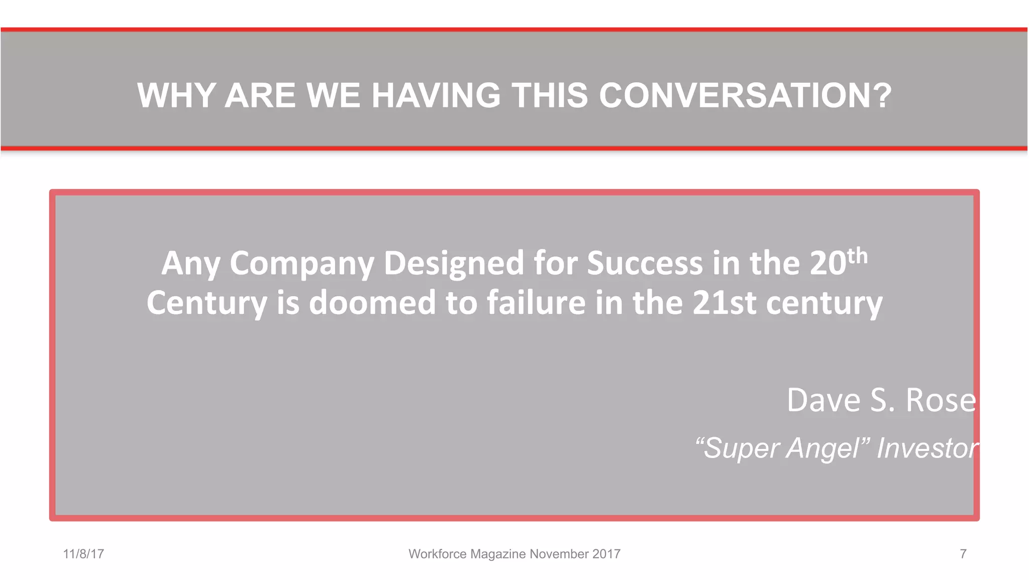WHY ARE WE HAVING THIS CONVERSATION?
	
  
Any	
  Company	
  Designed	
  for	
  Success	
  in	
  the	
  20th	
  	
  
Century	
  is	
  doomed	
  to	
  failure	
  in	
  the	
  21st	
  century	
  
Dave	
  S.	
  Rose	
  
“Super Angel” Investor
11/8/17 Workforce Magazine November 2017 7
 