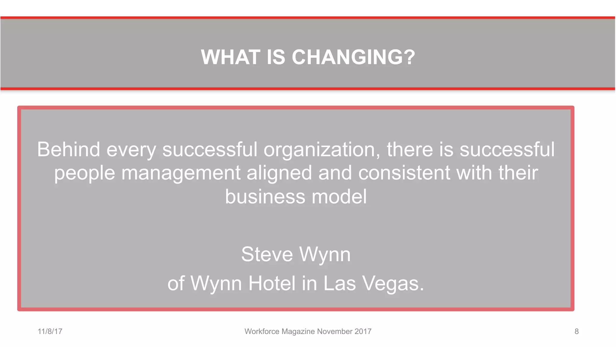 WHAT IS CHANGING?
Behind every successful organization, there is successful
people management aligned and consistent with their
business model
Steve Wynn
of Wynn Hotel in Las Vegas.
11/8/17 Workforce Magazine November 2017 8
 
