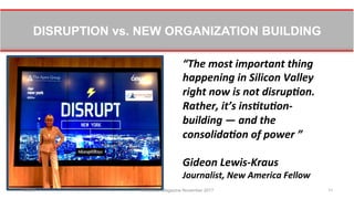 DISRUPTION vs. NEW ORGANIZATION BUILDING
11/8/17 Workforce Magazine November 2017 11
“The	
  most	
  important	
  thing	
  
happening	
  in	
  Silicon	
  Valley	
  
right	
  now	
  is	
  not	
  disrup8on.	
  
Rather,	
  it’s	
  ins8tu8on-­‐
building	
  —	
  and	
  the	
  
consolida8on	
  of	
  power	
  ”	
  	
  
	
  
Gideon	
  Lewis-­‐Kraus	
  
Journalist,	
  New	
  America	
  Fellow	
  
 