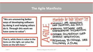 The	
  Agile	
  Manifesto	
  	
  
11/8/17 Workforce Magazine November 2017 14
“We	
  are	
  uncovering	
  beXer	
  
ways	
  of	
  developing	
  soYware	
  
by	
  doing	
  it	
  and	
  helping	
  others	
  
do	
  it.	
  Through	
  this	
  work	
  we	
  
have	
  come	
  to	
  value”:	
  
That	
  is,	
  while	
  there	
  is	
  value	
  in	
  the	
  
items	
  on	
  the	
  right,	
  we	
  value	
  the	
  
items	
  on	
  the	
  leY	
  more.”	
  
 