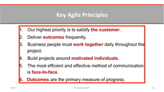 Key	
  Agile	
  Principles	
  	
  
11/8/17 PrimeGlobal2017 15
1.  Our highest priority is to satisfy the customer.
2.  Deliver outcomes frequently.
3.  Business people must work together daily throughout the
project.
4.  Build projects around motivated individuals.
5.  The most efficient and effective method of communication
is face-to-face.
6.  Outcomes are the primary measure of progress.
 