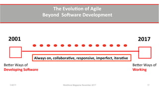 www.theagilecontactcentre.com.
The	
  Evolu0on	
  of	
  Agile	
  	
  
Beyond	
  	
  SoYware	
  Development	
  	
  
2001	
  	
   2017	
  
Be7er	
  Ways	
  of	
  	
  
Developing	
  SoYware	
  	
  	
  
Be7er	
  Ways	
  of	
  	
  
Working	
  	
  
Always	
  on,	
  collabora0ve,	
  responsive,	
  imperfect,	
  itera0ve	
  	
  
11/8/17 Workforce Magazine November 2017 17
 