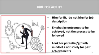 HIRE	
  FOR	
  AGILITY	
  
•  Hire	
  for	
  ﬁt,	
  	
  do	
  not	
  hire	
  for	
  job	
  
descrip0on	
  	
  
	
  
•  Emphasize	
  outcomes	
  to	
  be	
  
achieved,	
  not	
  the	
  process	
  to	
  be	
  
followed	
  
•  Look	
  for	
  poten0al/growth	
  
mindset	
  /	
  not	
  solely	
  for	
  past	
  
achievements	
  11/8/17 Workforce Magazine November 2017 33
 