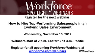 #WFwebinar
	
   	
  
	
  	
  
Register	
  for	
  the	
  next	
  webinar!	
  
How to Hire Top-Performing Salespeople in an
Evolving Sales Environment
Wednesday, November 15, 2017
Webinars start at 2 p.m. Eastern / 11 a.m. Pacific
Register for all upcoming Workforce Webinars at
workforce.com/webinars
 