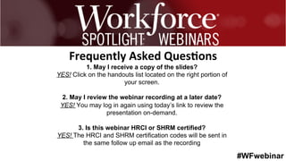 #WFwebinar
	
   	
  
	
  	
  
1. May I receive a copy of the slides?
YES! Click on the handouts list located on the right portion of
your screen.
2. May I review the webinar recording at a later date?
YES! You may log in again using today’s link to review the
presentation on-demand.
3. Is this webinar HRCI or SHRM certified?
YES! The HRCI and SHRM certification codes will be sent in
the same follow up email as the recording
Frequently	
  Asked	
  Ques0ons	
  
 