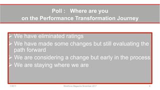 Poll : Where are you
on the Performance Transformation Journey
Ø We have eliminated ratings
Ø We have made some changes but still evaluating the
path forward
Ø We are considering a change but early in the process
Ø We are staying where we are
11/8/17 Workforce Magazine November 2017 6
 