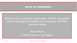 WHAT IS CHANGING?
Behind every successful organization, there is successful
people management aligned and consistent with their
business model
Steve Wynn
of Wynn Hotel in Las Vegas.
11/8/17 Workforce Magazine November 2017 8
 