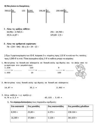 Β) Να γίνουν οι διαιρέσεις.
789,62 26 135 0,045 196,68 22 200.400 25
1. Λύνω τις πράξεις κάθετα:
18,956 + 3.784,9 = 251 – 34,789 =
35,9 x 6,87 = 125,89 : 2,5 =
2. Λύνω την αριθμητική παράσταση:
78 + 234 – 540 : 90 x 21 + 34 – 12 =
) Έχω 3 χαρτονομίσματα των 10 €. Αγόρασα 3 κ. ντομάτες προς 1,22 € το κιλό και 4 κ. πατάτες
προς 1,085 € το κιλό. Πόσα αγγουράκια αξίας 2 € το καθένα μπορώ να αγοράσω;
1. Μετατρέπω τα δεκαδικά κλάσματα σε δεκαδικούς αριθμούς και τα βάζω από το
μικρότερο στο μεγαλύτερο:
1.234 123 9
= ………………… = ………………… = …………………
1.000 10 100
……………………………………………………………………………………………………………………………………………………………...
2. Μετατρέπω τους δεκαδικούς αριθμούς σε δεκαδικά κλάσματα:
14,87 = 30,1 = 2,963 =
3. Λύνω κάθετα τις πράξεις:
8,79 x 2,3 = 43,125 : 3,45 =
1. Να στρογγυλοποιήσεις τους παρακάτω αριθμούς:
Στα εκατοστά Στις μονάδες Στις εκατοντάδες Στις μονάδες χιλιάδων
8,945 ≈ 25,80 ≈ 6.375 ≈ 238.164 ≈
16,389 ≈ 37,084 ≈ 5.128 ≈ 381.659 ≈
 