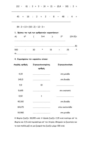 (12 ∙ 6) : 2 + 3 ∙ (4 + 2) – (0,4 ∙ 10) : 2 =
__________________________________________
45 + 16 : 2 + 2 ∙ 8 – 48 : 4 =
___________________________________________________
84 ∙ 2 + 13 + (50 : 2) – 12 ∙ 3 =
1. Βρίσκω την τιμή των αριθμητικών παραστάσεων:
Α) 6* ( 5+4 )- 2* (19-15)=
……………………………………………………………………………………………………………
…………………………………………………………………………………………………………………………………Β)
500 - 30 * 15 + 25 *
4=……………………………………………………………………………………………………………
4. Συμπληρώνω τον παρακάτω πίνακα:
Ακριβής αριθμός Στρογγυλοποιημένος
αριθμός
Στρογγυλοποίηση
4,39 …………………………………… στη μονάδα
245,5 …………………………………… στη δεκάδα
9,9 10 ……………………………………
0,695 …………………………………… στο εκατοστό
0,92 1 ……………………………………
45.392 …………………………………… στη δεκάδα
84.675 …………………………………… στην εκατοντάδα
93.980 …………………………………… στη χιλιάδα
Η Μυρτώ ζυγίζει 38,095 κιλά. Η Δανάη ζυγίζει 2,35 κιλά λιγότερο απ’ τη
Μυρτώ και 3,5 κιλά περισσότερο απ’ τον Αντρέα. Μπορούν να ζυγιστούν και
τα τρία παιδιά μαζί σε μια ζυγαριά που ζυγίζει μέχρι 100 κιλά;
 