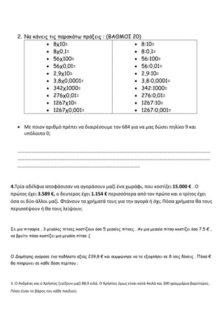 2. Να κάνεις τις παρακάτω πράξεις : (ΒΑΘΜΟΙ 20)
• 8χ10=
• 8χ0,1=
• 56χ100=
• 56χ0,01=
• 2,9χ10=
• 3,8χ0,0001=
• 342χ1000=
• 276χ0,01=
• 1267χ10=
• 1267χ0,001=
• 8:10=
• 8:0,1=
• 56:100=
• 56:0,01=
• 2,9:10=
• 3,8:0,0001=
• 342:1000=
• 276:0,01=
• 1267:10=
• 1267:0,001=
• Με ποιον αριθμό πρέπει να διαιρέσουμε τον 684 για να μας δώσει πηλίκο 9 και
υπόλοιπο 0;
……………………………………………………………………………………………………………………………………………
……………………………………………………………………………………………………………………………………………
………………………………………………………………………………………..
4.Τρία αδέλφια αποφάσισαν να αγοράσουν μαζί ένα χωράφι, που κοστίζει 15.000 € . Ο
πρώτος έχει 3.589 €, ο δευτερος έχει 1.154 € περισσότερα από τον πρώτο και ο τρίτος έχει
όσα οι δύο άλλοι μαζί. Φτάνουν τα χρήματά τους για την αγορά ή όχι; Πόσα χρήματα θα τους
περισσέψουν ή θα τους λείψουν;
Σε μια πιτσαρία , 3 μεγάλες πίτσες κοστίζουν όσο 5 μεσαίες πίτσες . Αν μια μεσαία πίτσα κοστίζει όσο 7,5 € ,
να βρείτε πόσο κοστίζει μια μεγάλη πίτσα .(
Ο Δημήτρης αγόρασε ένα ποδήλατο αξίας 239,8 € και συμφώνησε να το εξοφλήσει σε 8 ίσες δόσεις . Πόσα €
θα πληρώνει σε κάθε δόση περίπου ;
3. Ο Ανδρέας και ο Χρήστος ζυγίζουν μαζί 88,9 κιλά. Ο Χρήστος όμως είναι κατά 4κιλά και 300 γραμμάρια βαρύτερος .
Πόσο είναι το βάρος του κάθε παιδιού;
 