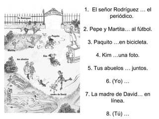 1. El señor Rodríguez … el
periódico.
2. Pepe y Martita… al fútbol.
3. Paquito …en bicicleta.
4. Kim …una foto.
5. Tus abuelos … juntos.
6. (Yo) …
7. La madre de David… en
línea.
8. (Tú) …
 