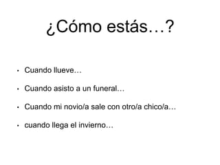¿Cómo estás…?
• Cuando llueve…
• Cuando asisto a un funeral…
• Cuando mi novio/a sale con otro/a chico/a…
• cuando llega el invierno…
 