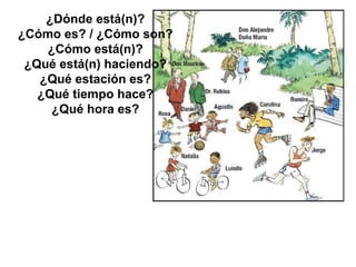 ¿Dónde está(n)?
¿Cómo es? / ¿Cómo son?
¿Cómo está(n)?
¿Qué está(n) haciendo?
¿Qué estación es?
¿Qué tiempo hace?
¿Qué hora es?
 
