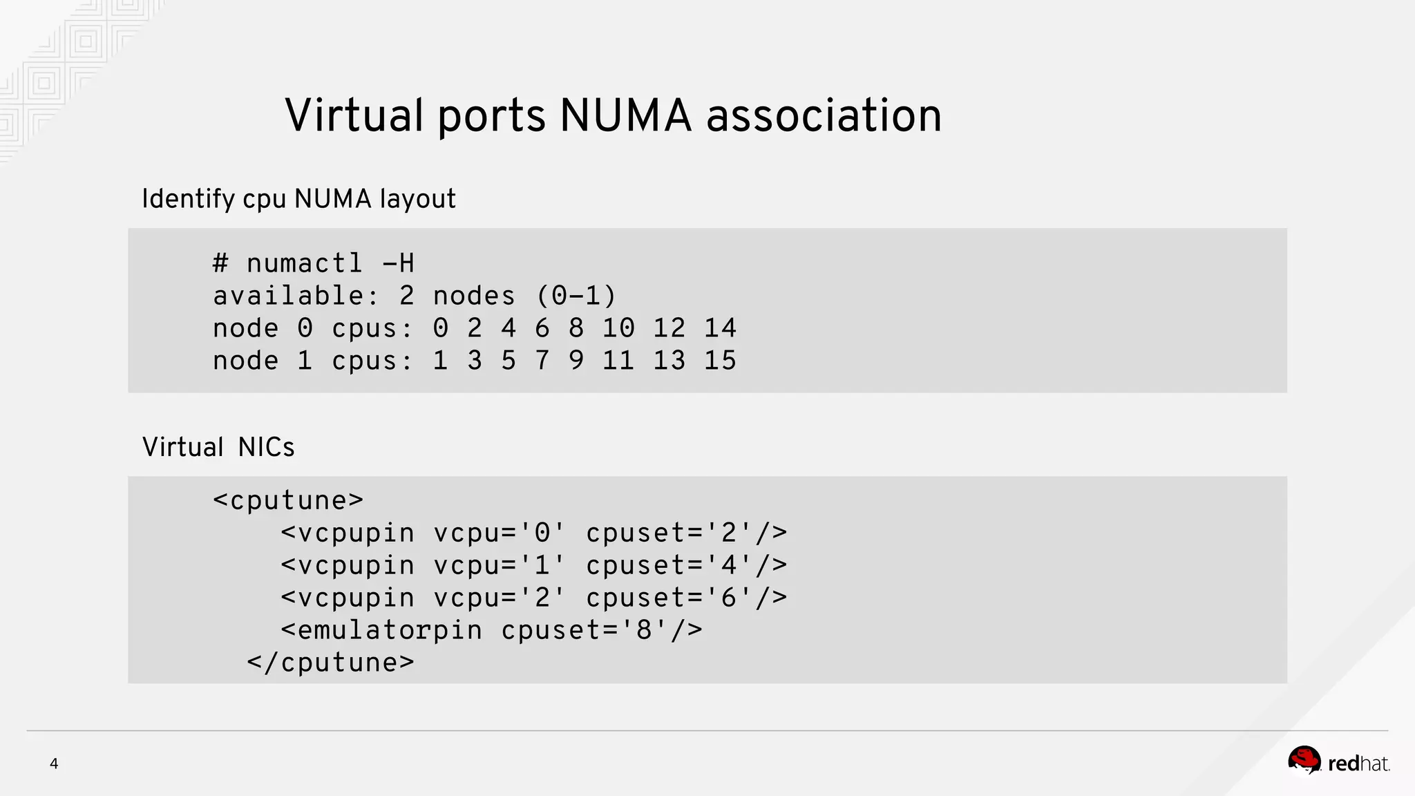 4
Virtual ports NUMA association
<cputune>
<vcpupin vcpu='0' cpuset='2'/>
<vcpupin vcpu='1' cpuset='4'/>
<vcpupin vcpu='2' cpuset='6'/>
<emulatorpin cpuset='8'/>
</cputune>
Virtual NICs
# numactl -H
available: 2 nodes (0-1)
node 0 cpus: 0 2 4 6 8 10 12 14
node 1 cpus: 1 3 5 7 9 11 13 15
Identify cpu NUMA layout
 