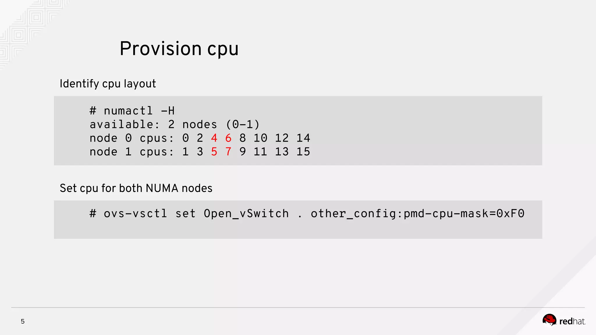 5
Provision cpu
# ovs-vsctl set Open_vSwitch . other_config:pmd-cpu-mask=0xF0
Set cpu for both NUMA nodes
# numactl -H
available: 2 nodes (0-1)
node 0 cpus: 0 2 4 6 8 10 12 14
node 1 cpus: 1 3 5 7 9 11 13 15
Identify cpu layout
 