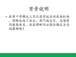 • 在第十章猶太人不久前拿起石頭來要打他
，耶穌也逃了出去。對門徒而言，這場景
仍歷歷在目，現在耶穌何必再往猶太去自
投羅網呢？
背景說明
 
