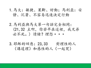 1.馬大：敏捷、果斷、好動；馬利亞：安
靜、沉著、不容易迅速決定行動
2.馬利亞與馬大第一句話完全相同：
(21,32 主啊，你若早在這裡，我兄弟
必不死。) 情緒？埋怨···
3.耶穌的回應：23,33 對理性的人
（講道理）和感性的人（一起哭）
 