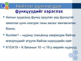 Нийтлэг ашиглагддагНийтлэг ашиглагддаг
функцүүдийг хэрэглэхфункцүүдийг хэрэглэх
 Ажлын хуудсанд функц оруулах үед функцтэй
ажиллах цонх нээгдэж таны ажлыг хөнгөвчилөх
болно.
 Number1 – нүдэнд томъёонд хамрагдаж байгаа
өгөгдлүүдийг агуулж байгаа нүднүүдийн хаяг
 K10:K19 – K баганын 10 –с 19 р мөрийн нүднүүд
 