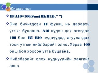  :Жишээ нь
IF(A10=100,Sum(B5:B15),” ”)
Энд бичигдсэн IF функц нь дараахь
.утгыг буцаана A10 нүдэн дэх өгөгдөл
100 бол B5 B10 нүднүүдэд агуулагдах
. 100тоон утгын нийлбэрийг олно Хэрэв
.биш бол хоосон утга буцаана
Нийлбэрийг олох нүднүүдийн хаягийг
авна
 