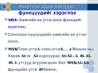 Нийтлэг ашиглагддагНийтлэг ашиглагддаг
функцүүдийг хэрэглэхфункцүүдийг хэрэглэх
MAX- Хамгийн их утга олох функцийг
.ашиглах
Сонгосон нүднүүдийн хамгийн их утгыг
.олно
MAX( 1, 2, . . .) :Тоон утга тоон утга Жишээ нь
Хэрэв A1 –с A5 нүднүүдэд A1:A5 - 5, 46, 25,
49, 5 утгууд агуулагдсан бол MAX(A1:A5)
49 .функцийн утга байна
 