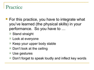 Practice
 For this practice, you have to integrate what
you’ve learned (the physical skills) in your
performance. So you have to …
 Stand straight
 Look at everyone
 Keep your upper body stable
 Don’t look at the ceiling
 Use gestures
 Don’t forget to speak loudly and inflect key words
 