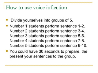 How to use voice inflection
 Divide yourselves into groups of 5.
 Number 1 students perform sentence 1-2.
Number 2 students perform sentence 3-4.
Number 3 students perform sentence 5-6.
Number 4 students perform sentence 7-8.
Number 5 students perform sentence 9-10.
 You could have 30 seconds to prepare, the
present your sentences to the group.
 