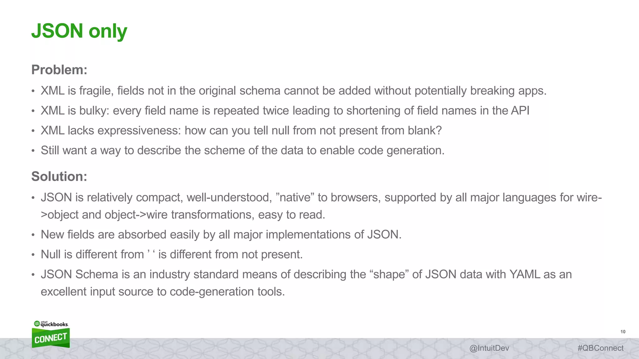 10
#QBConnect@IntuitDev
Problem:
• XML is fragile, fields not in the original schema cannot be added without potentially breaking apps.
• XML is bulky: every field name is repeated twice leading to shortening of field names in the API
• XML lacks expressiveness: how can you tell null from not present from blank?
• Still want a way to describe the scheme of the data to enable code generation.
Solution:
• JSON is relatively compact, well-understood, ”native” to browsers, supported by all major languages for wire-
>object and object->wire transformations, easy to read.
• New fields are absorbed easily by all major implementations of JSON.
• Null is different from ’ ‘ is different from not present.
• JSON Schema is an industry standard means of describing the “shape” of JSON data with YAML as an
excellent input source to code-generation tools.
JSON only
 