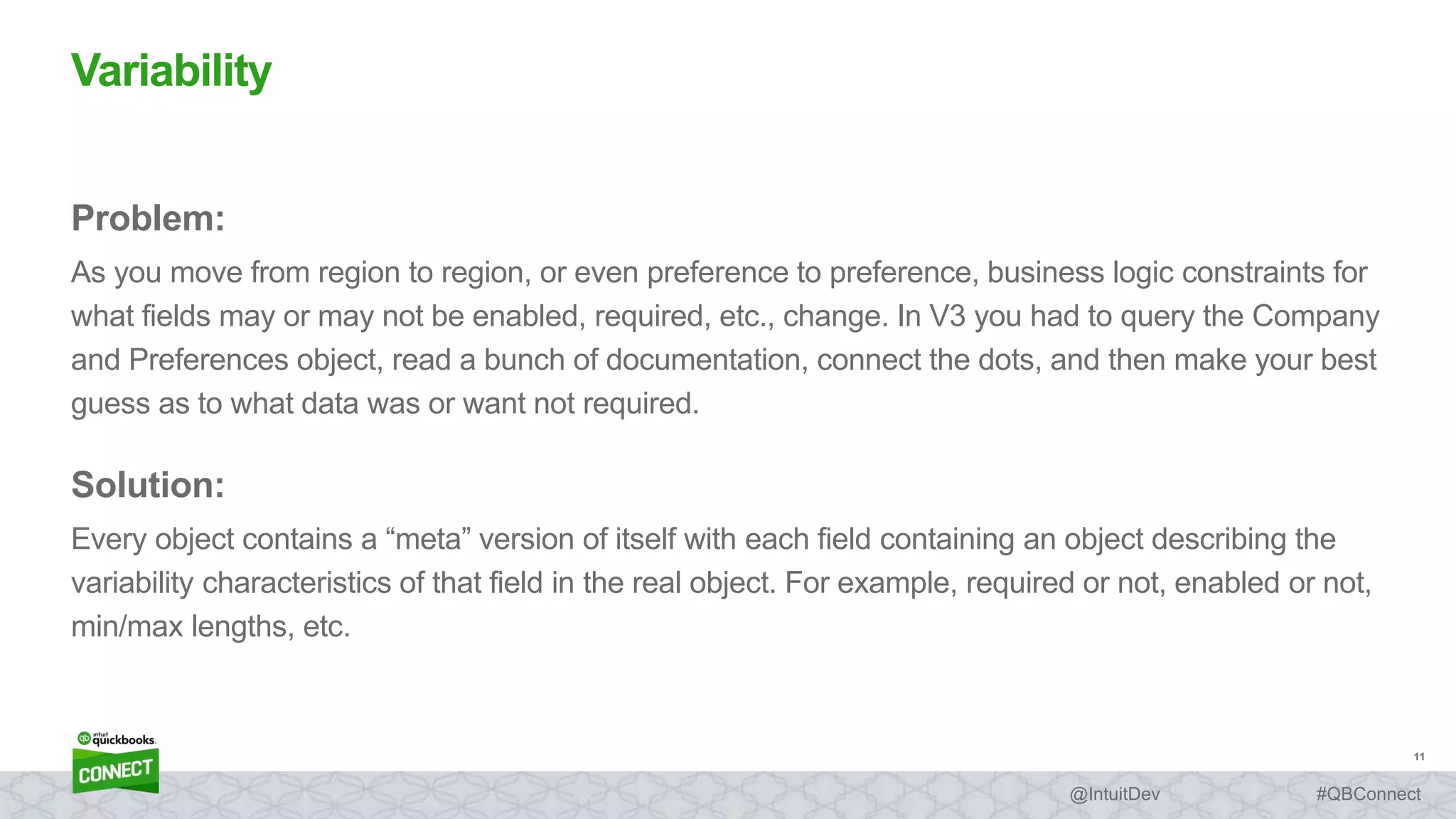 11
#QBConnect@IntuitDev
Problem:
As you move from region to region, or even preference to preference, business logic constraints for
what fields may or may not be enabled, required, etc., change. In V3 you had to query the Company
and Preferences object, read a bunch of documentation, connect the dots, and then make your best
guess as to what data was or want not required.
Solution:
Every object contains a “meta” version of itself with each field containing an object describing the
variability characteristics of that field in the real object. For example, required or not, enabled or not,
min/max lengths, etc.
Variability
 