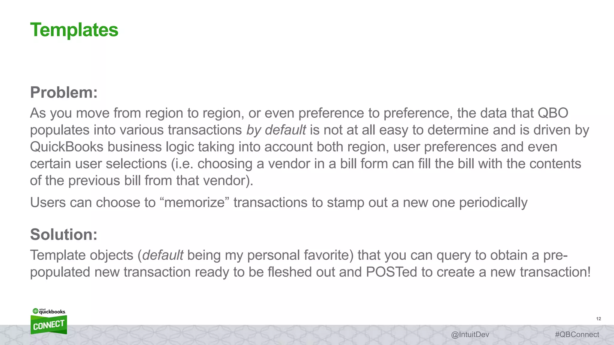 12
#QBConnect@IntuitDev
Problem:
As you move from region to region, or even preference to preference, the data that QBO
populates into various transactions by default is not at all easy to determine and is driven by
QuickBooks business logic taking into account both region, user preferences and even
certain user selections (i.e. choosing a vendor in a bill form can fill the bill with the contents
of the previous bill from that vendor).
Users can choose to “memorize” transactions to stamp out a new one periodically
Solution:
Template objects (default being my personal favorite) that you can query to obtain a pre-
populated new transaction ready to be fleshed out and POSTed to create a new transaction!
Templates
 