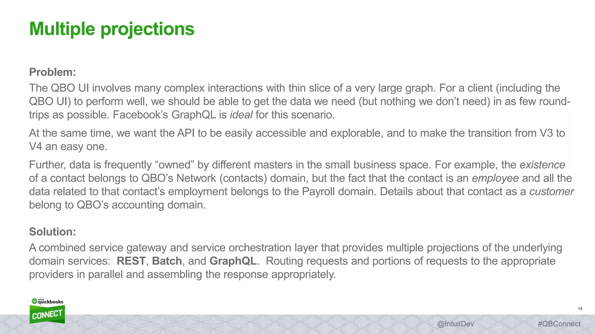 14
#QBConnect@IntuitDev
Problem:
The QBO UI involves many complex interactions with thin slice of a very large graph. For a client (including the
QBO UI) to perform well, we should be able to get the data we need (but nothing we don’t need) in as few round-
trips as possible. Facebook’s GraphQL is ideal for this scenario.
At the same time, we want the API to be easily accessible and explorable, and to make the transition from V3 to
V4 an easy one.
Further, data is frequently “owned” by different masters in the small business space. For example, the existence
of a contact belongs to QBO’s Network (contacts) domain, but the fact that the contact is an employee and all the
data related to that contact’s employment belongs to the Payroll domain. Details about that contact as a customer
belong to QBO’s accounting domain.
Solution:
A combined service gateway and service orchestration layer that provides multiple projections of the underlying
domain services: REST, Batch, and GraphQL. Routing requests and portions of requests to the appropriate
providers in parallel and assembling the response appropriately.
Multiple projections
 