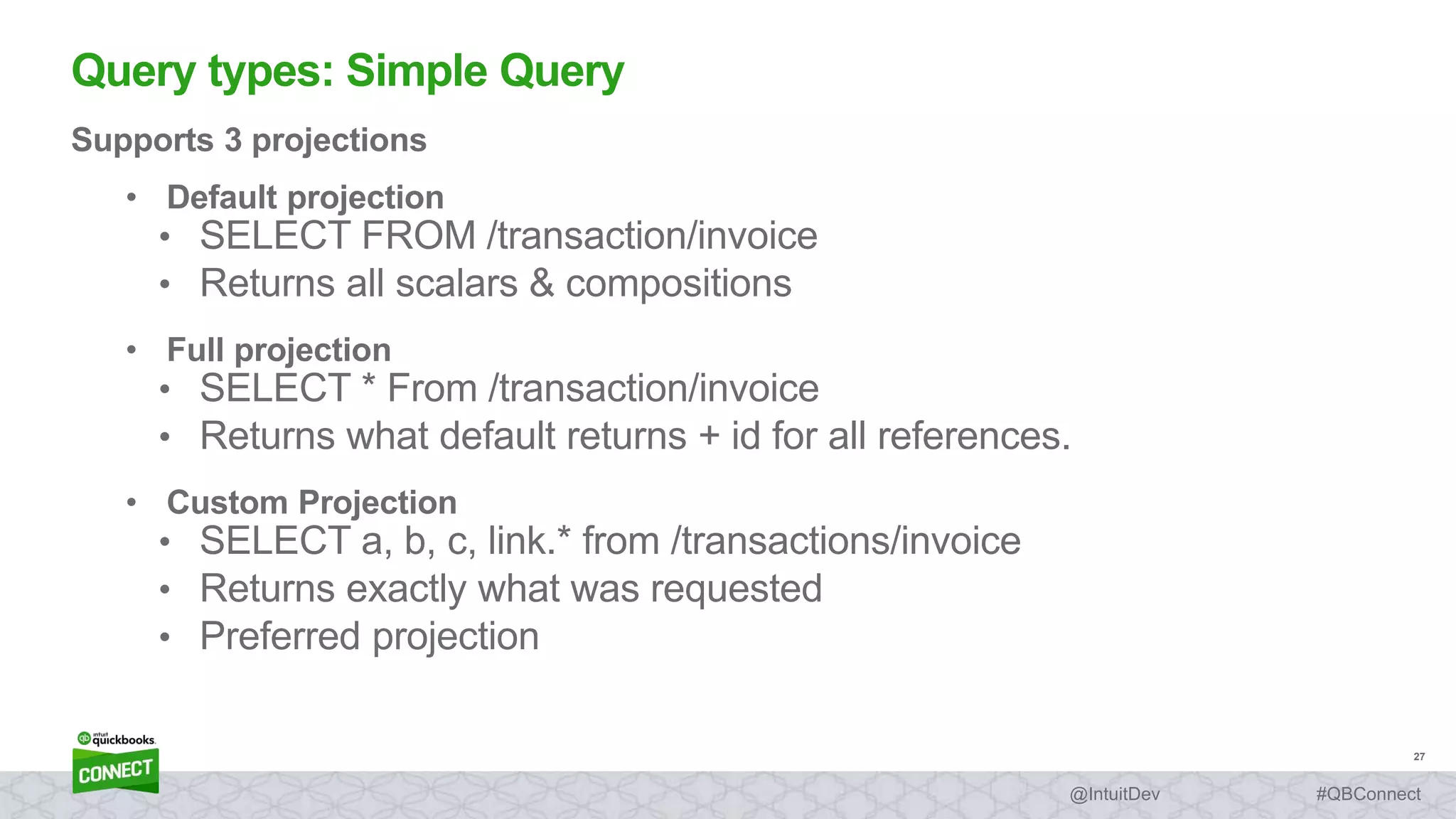 27
#QBConnect@IntuitDev
Supports 3 projections
• Default projection
• SELECT FROM /transaction/invoice
• Returns all scalars & compositions
• Full projection
• SELECT * From /transaction/invoice
• Returns what default returns + id for all references.
• Custom Projection
• SELECT a, b, c, link.* from /transactions/invoice
• Returns exactly what was requested
• Preferred projection
Query types: Simple Query
 
