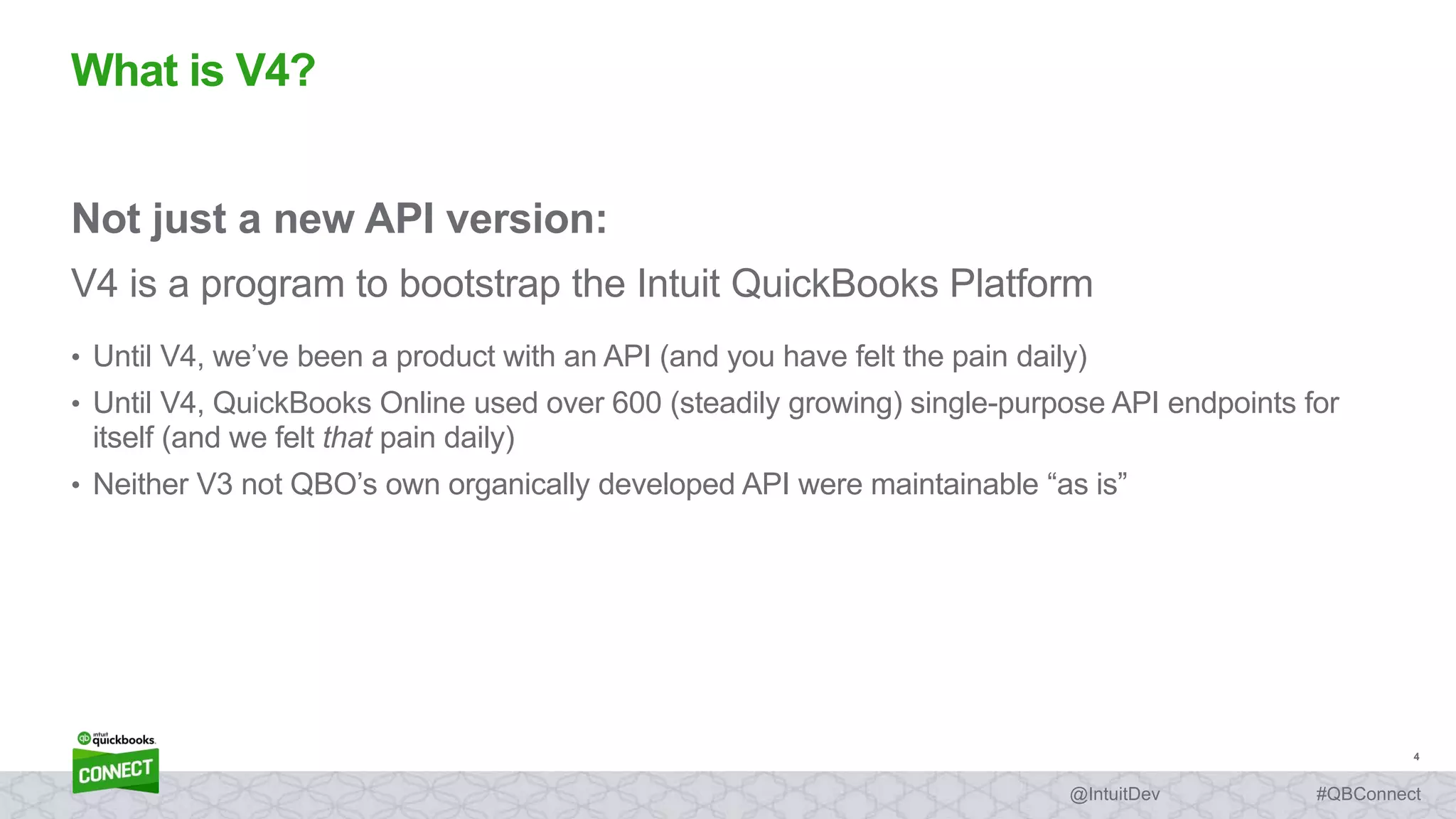 4
#QBConnect@IntuitDev
Not just a new API version:
V4 is a program to bootstrap the Intuit QuickBooks Platform
• Until V4, we’ve been a product with an API (and you have felt the pain daily)
• Until V4, QuickBooks Online used over 600 (steadily growing) single-purpose API endpoints for
itself (and we felt that pain daily)
• Neither V3 not QBO’s own organically developed API were maintainable “as is”
What is V4?
 