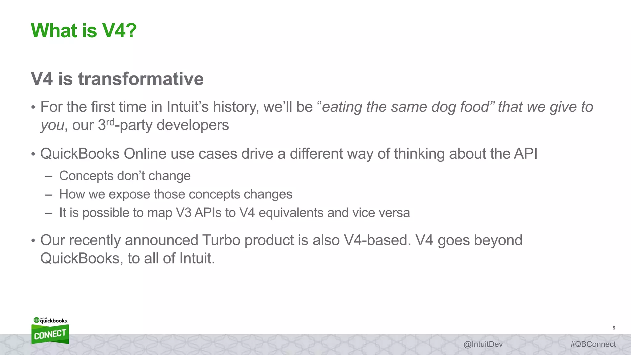 5
#QBConnect@IntuitDev
V4 is transformative
• For the first time in Intuit’s history, we’ll be “eating the same dog food” that we give to
you, our 3rd-party developers
• QuickBooks Online use cases drive a different way of thinking about the API
– Concepts don’t change
– How we expose those concepts changes
– It is possible to map V3 APIs to V4 equivalents and vice versa
• Our recently announced Turbo product is also V4-based. V4 goes beyond
QuickBooks, to all of Intuit.
What is V4?
 