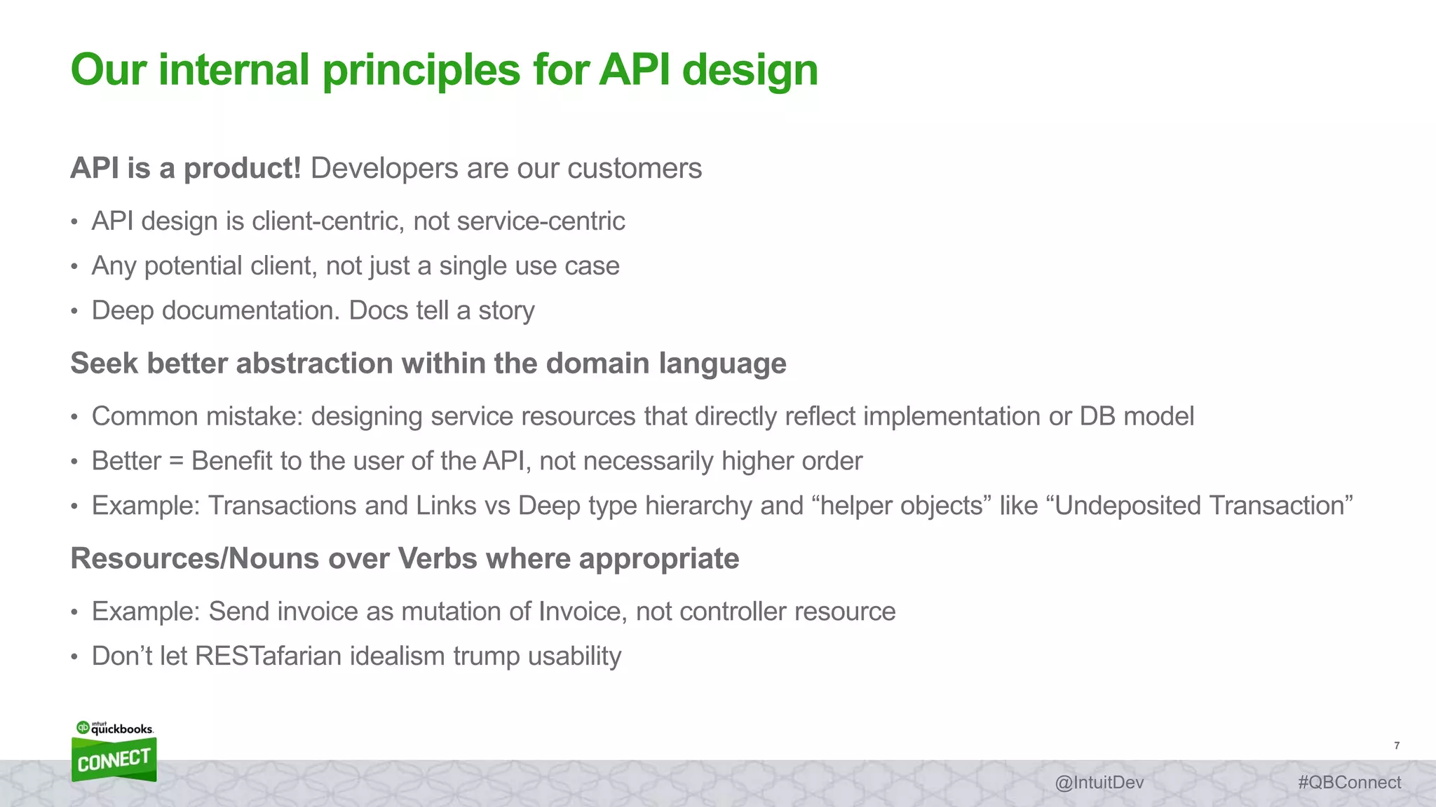 7
#QBConnect@IntuitDev
API is a product! Developers are our customers
• API design is client-centric, not service-centric
• Any potential client, not just a single use case
• Deep documentation. Docs tell a story
Seek better abstraction within the domain language
• Common mistake: designing service resources that directly reflect implementation or DB model
• Better = Benefit to the user of the API, not necessarily higher order
• Example: Transactions and Links vs Deep type hierarchy and “helper objects” like “Undeposited Transaction”
Resources/Nouns over Verbs where appropriate
• Example: Send invoice as mutation of Invoice, not controller resource
• Don’t let RESTafarian idealism trump usability
Our internal principles for API design
 