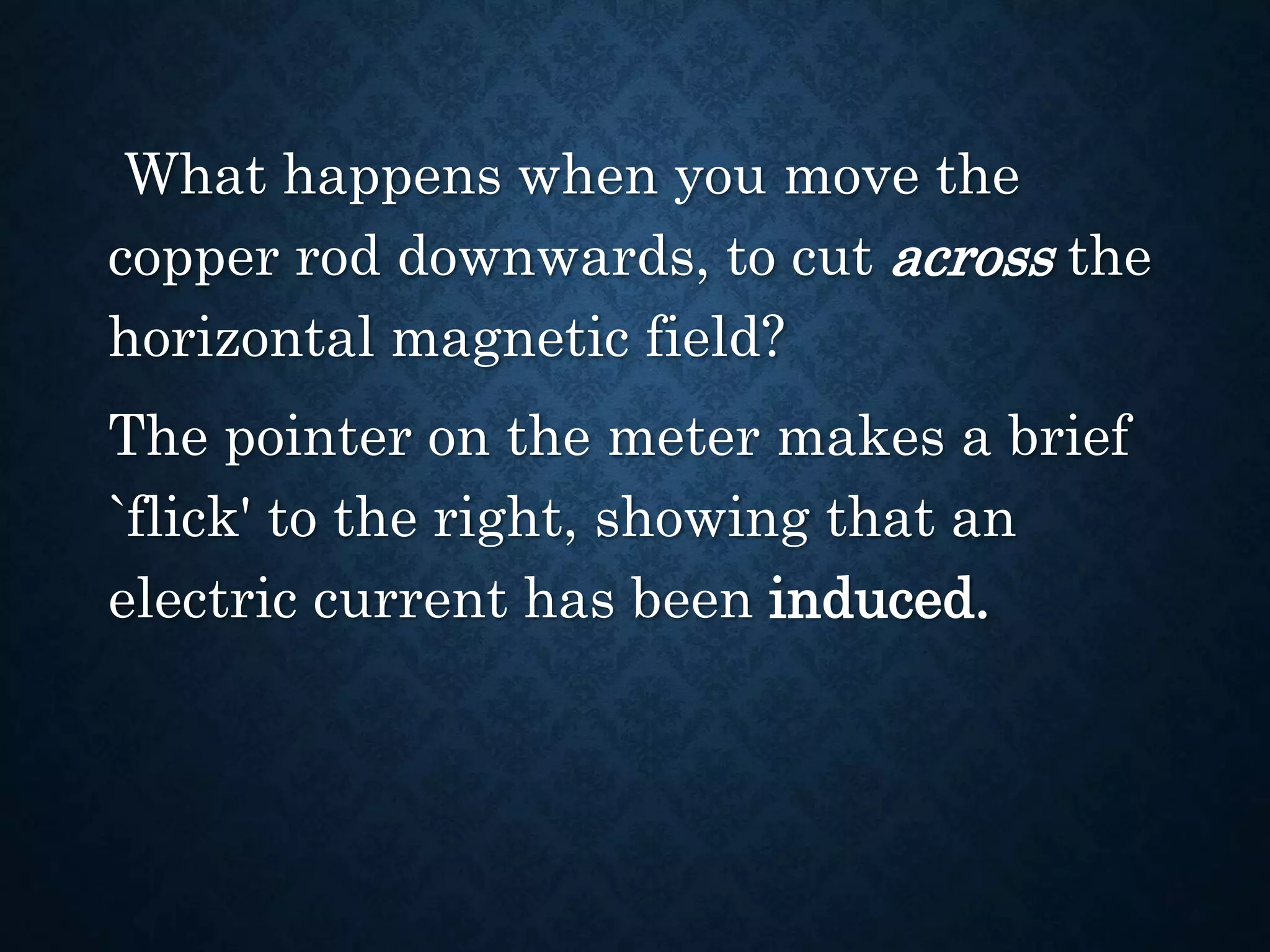 What happens when you move the
copper rod downwards, to cut across the
horizontal magnetic field?
The pointer on the meter makes a brief
`flick' to the right, showing that an
electric current has been induced.
 