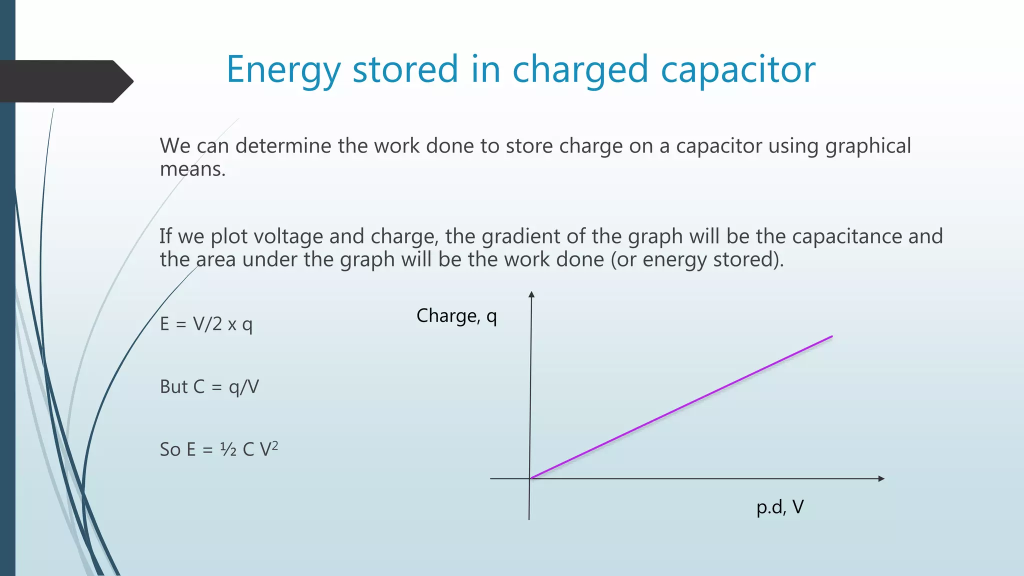 Energy stored in charged capacitor
We can determine the work done to store charge on a capacitor using graphical
means.
If we plot voltage and charge, the gradient of the graph will be the capacitance and
the area under the graph will be the work done (or energy stored).
E = V/2 x q
But C = q/V
So E = ½ C V2
Charge, q
p.d, V
 