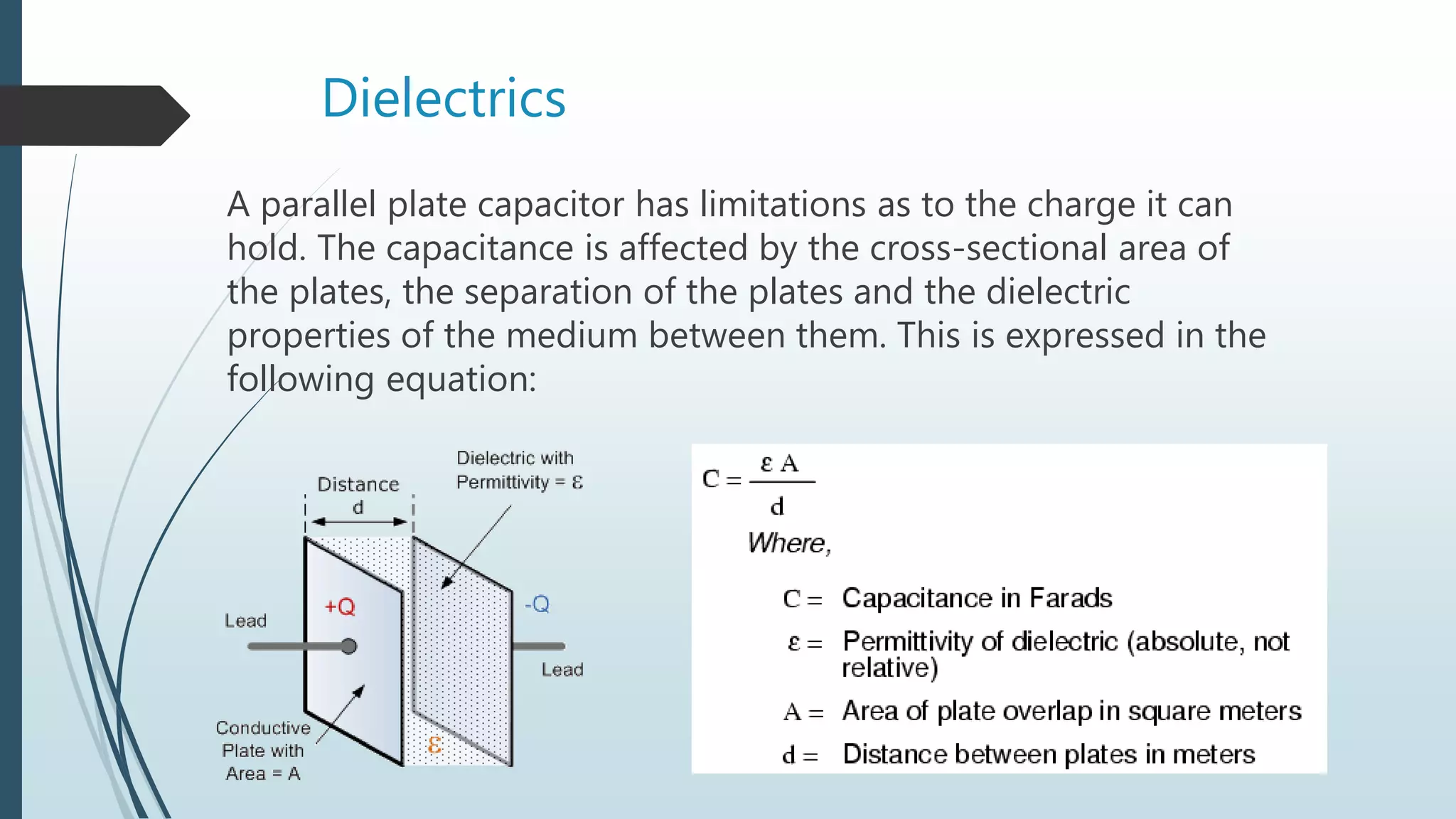 Dielectrics
A parallel plate capacitor has limitations as to the charge it can
hold. The capacitance is affected by the cross-sectional area of
the plates, the separation of the plates and the dielectric
properties of the medium between them. This is expressed in the
following equation:
 