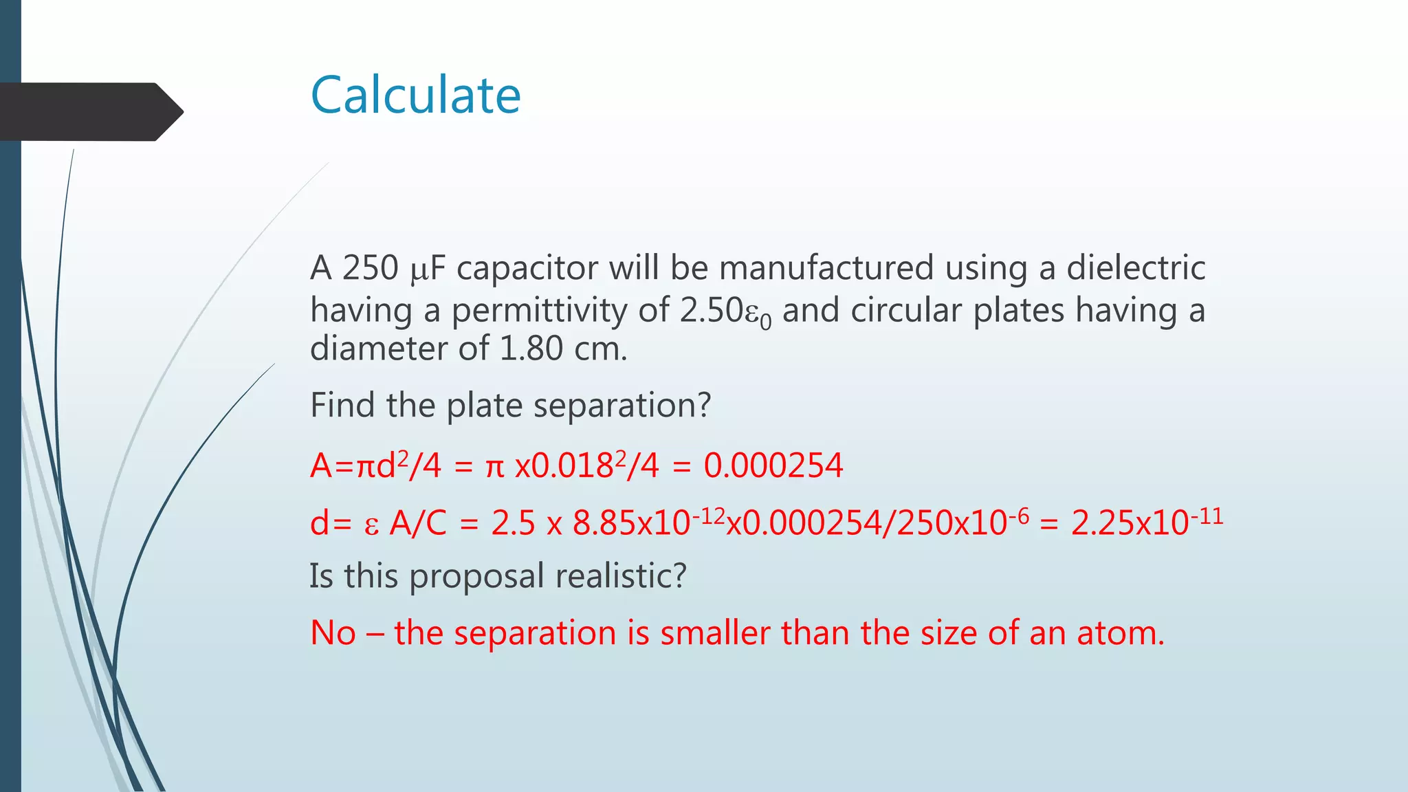 Calculate
A 250 F capacitor will be manufactured using a dielectric
having a permittivity of 2.500 and circular plates having a
diameter of 1.80 cm.
Find the plate separation?
A=πd2/4 = π x0.0182/4 = 0.000254
d=  A/C = 2.5 x 8.85x10-12x0.000254/250x10-6 = 2.25x10-11
Is this proposal realistic?
No – the separation is smaller than the size of an atom.
 