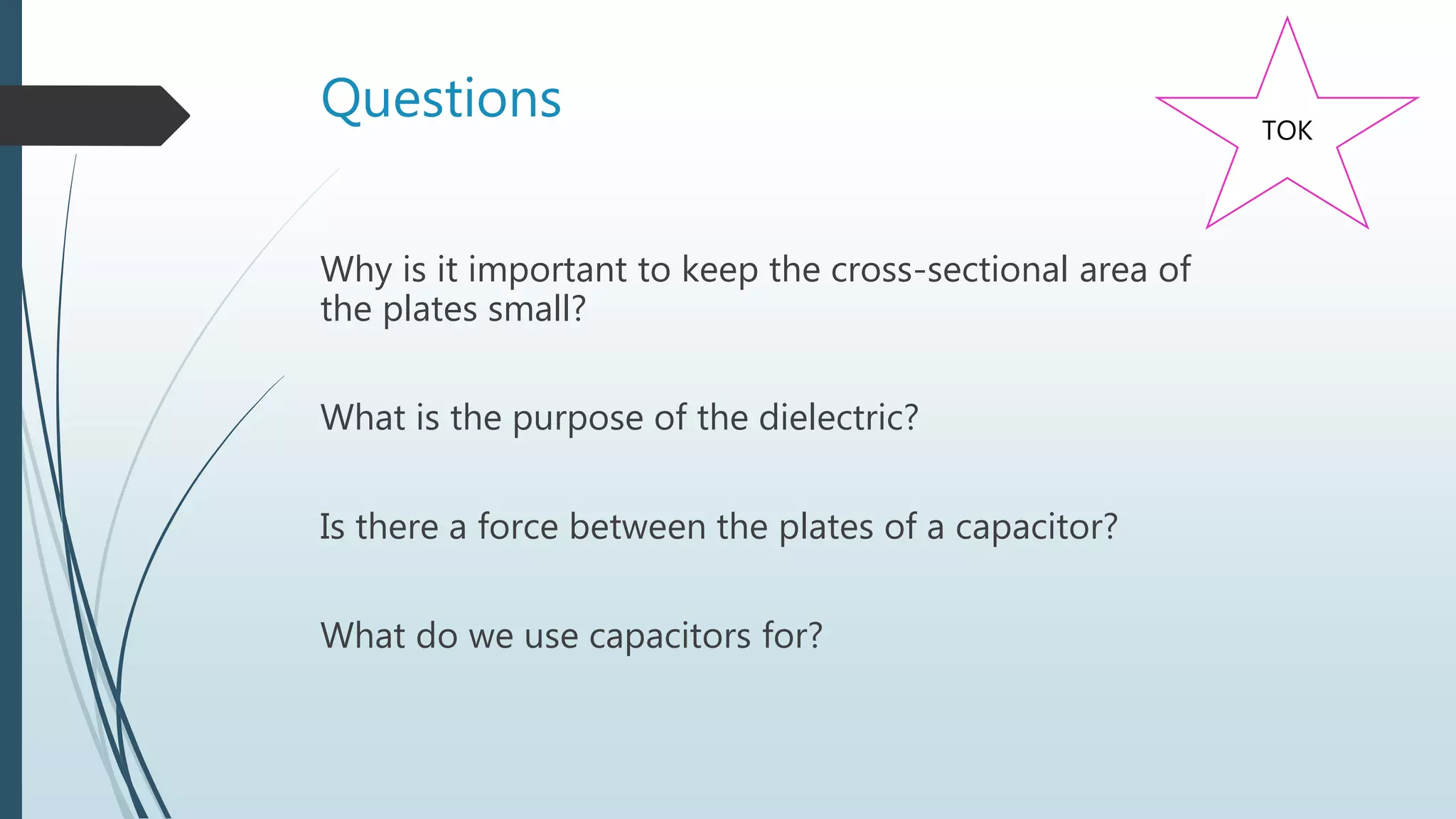 Questions
Why is it important to keep the cross-sectional area of
the plates small?
What is the purpose of the dielectric?
Is there a force between the plates of a capacitor?
What do we use capacitors for?
TOK
 