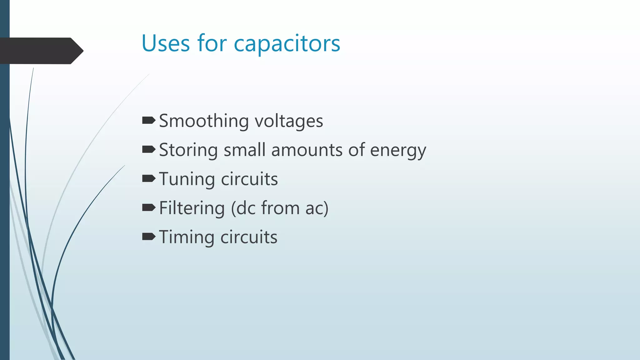 Uses for capacitors
Smoothing voltages
Storing small amounts of energy
Tuning circuits
Filtering (dc from ac)
Timing circuits
 