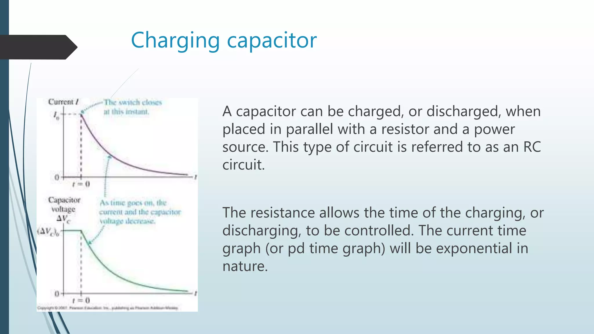 Charging capacitor
A capacitor can be charged, or discharged, when
placed in parallel with a resistor and a power
source. This type of circuit is referred to as an RC
circuit.
The resistance allows the time of the charging, or
discharging, to be controlled. The current time
graph (or pd time graph) will be exponential in
nature.
 