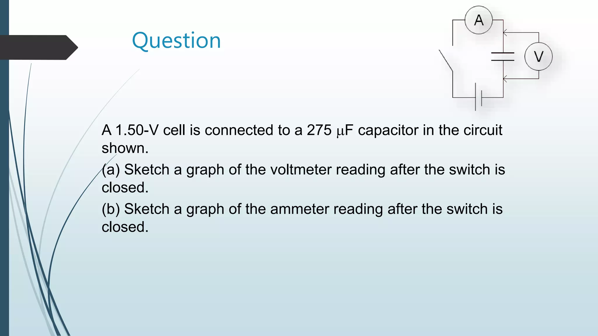 Question
A 1.50-V cell is connected to a 275 F capacitor in the circuit
shown.
(a) Sketch a graph of the voltmeter reading after the switch is
closed.
(b) Sketch a graph of the ammeter reading after the switch is
closed.
 