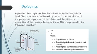 Dielectrics
A parallel plate capacitor has limitations as to the charge it can
hold. The capacitance is affected by the cross-sectional area of
the plates, the separation of the plates and the dielectric
properties of the medium between them. This is expressed in the
following equation:
 