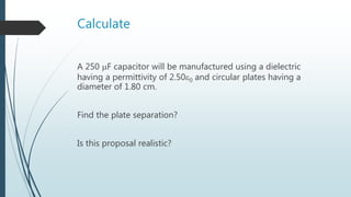 Calculate
A 250 F capacitor will be manufactured using a dielectric
having a permittivity of 2.500 and circular plates having a
diameter of 1.80 cm.
Find the plate separation?
Is this proposal realistic?
 