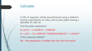 Calculate
A 250 F capacitor will be manufactured using a dielectric
having a permittivity of 2.500 and circular plates having a
diameter of 1.80 cm.
Find the plate separation?
A=πd2/4 = π x0.0182/4 = 0.000254
d=  A/C = 2.5 x 8.85x10-12x0.000254/250x10-6 = 2.25x10-11
Is this proposal realistic?
No – the separation is smaller than the size of an atom.
 