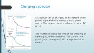 Charging capacitor
A capacitor can be charged, or discharged, when
placed in parallel with a resistor and a power
source. This type of circuit is referred to as an RC
circuit.
The resistance allows the time of the charging, or
discharging, to be controlled. The current time
graph (or pd time graph) will be exponential in
nature.
 